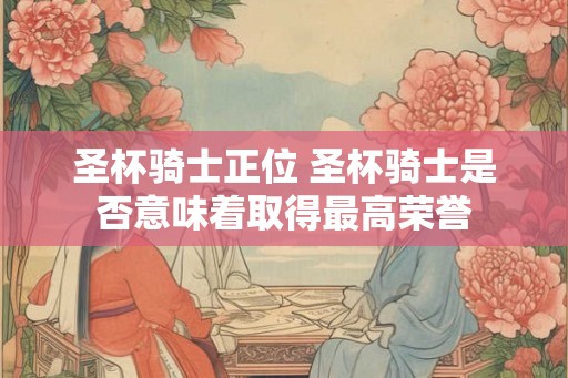 圣杯骑士正位 圣杯骑士是否意味着取得最高荣誉 圣杯骑士正位 圣杯骑士是否意味着取得最高荣誉