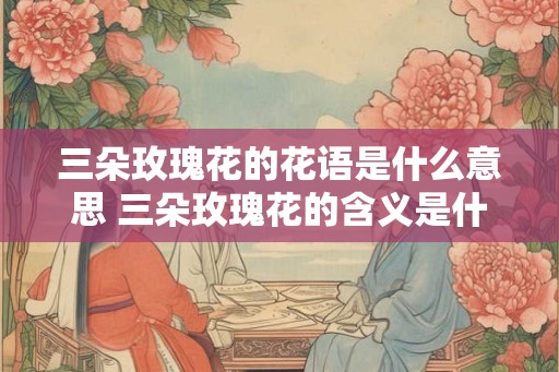 三朵玫瑰花的花语是什么意思 三朵玫瑰花的含义是什么