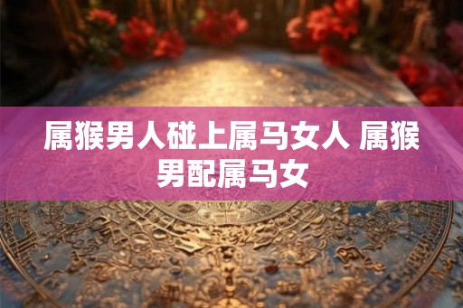 属猴男人碰上属马女人 属猴男配属马女 属猴男人碰上属马女人 属猴男配属马女