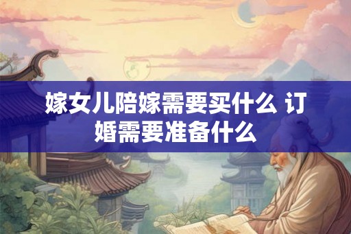 嫁女儿陪嫁需要买什么 订婚需要准备什么