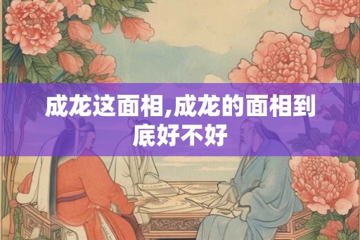 成龙这面相,成龙的面相到底好不好