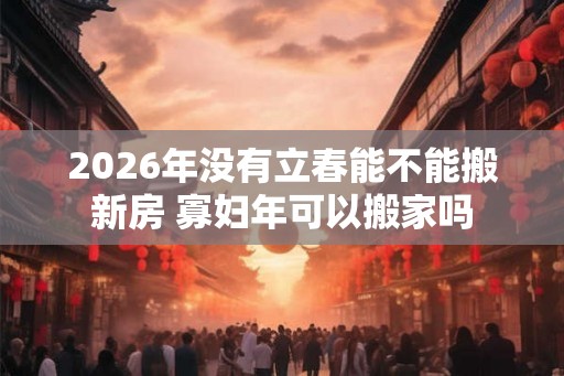 2026年没有立春能不能搬新房 寡妇年可以搬家吗