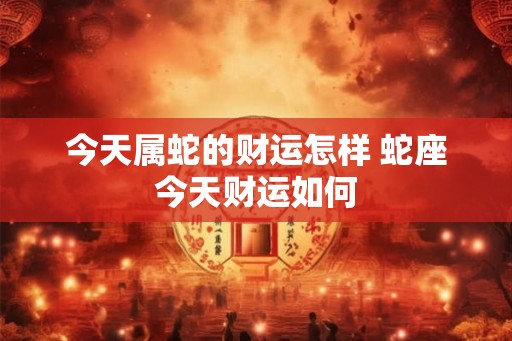 今天属蛇的财运怎样 蛇座今天财运如何 今天属蛇的财运怎样 蛇座今天财运如何