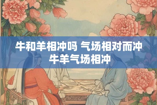 牛和羊相冲吗 气场相对而冲 牛羊气场相冲 牛和羊相冲吗 气场相对而冲 牛羊气场相冲