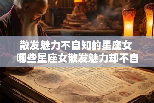 散发魅力不自知的星座女 哪些星座女散发魅力却不自知