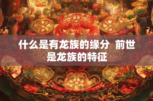 什么是有龙族的缘分 前世是龙族的特征 什么是有龙族的缘分 前世是龙族的特征