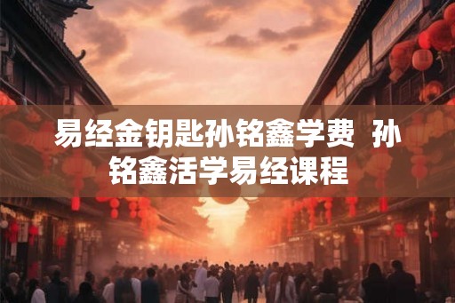 易经金钥匙孙铭鑫学费  孙铭鑫活学易经课程