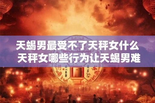 天蝎男最受不了天秤女什么 天秤女哪些行为让天蝎男难以忍受