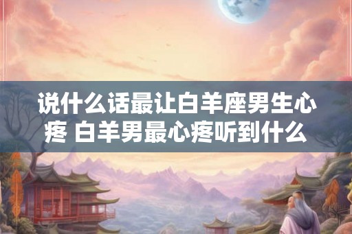说什么话最让白羊座男生心疼 白羊男最心疼听到什么话