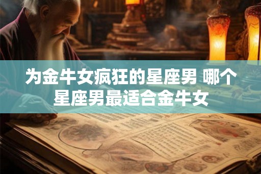 为金牛女疯狂的星座男 哪个星座男最适合金牛女 为金牛女疯狂的星座男 哪个星座男最适合金牛女