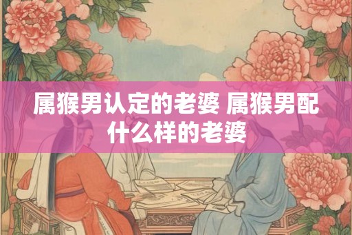 属猴男认定的老婆 属猴男配什么样的老婆