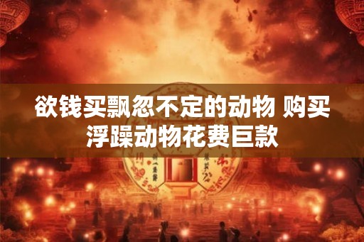 欲钱买飘忽不定的动物 购买浮躁动物花费巨款