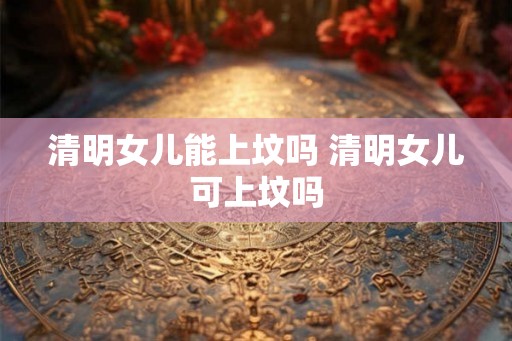 清明女儿能上坟吗 清明女儿可上坟吗