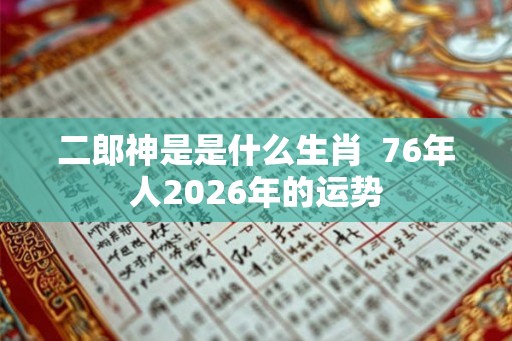 二郎神是是什么生肖 76年人2026年的运势 二郎神是是什么生肖 76年人2026年的运势