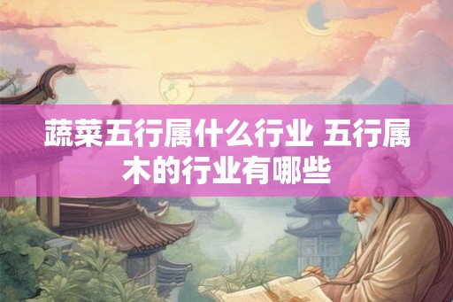 蔬菜五行属什么行业 五行属木的行业有哪些 蔬菜五行属什么行业 五行属木的行业有哪些