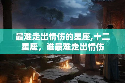 最难走出情伤的星座,十二星座，谁最难走出情伤