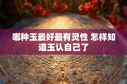 哪种玉最好最有灵性 怎样知道玉认自己了