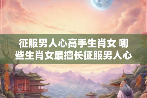 征服男人心高手生肖女 哪些生肖女最擅长征服男人心