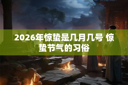 2026年惊蛰是几月几号 惊蛰节气的习俗 2026年惊蛰是几月几号 惊蛰节气的习俗