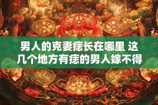 男人的克妻痣长在哪里 这几个地方有痣的男人嫁不得