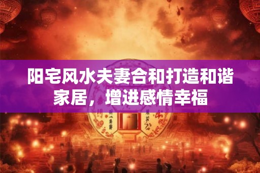 阳宅风水夫妻合和打造和谐家居，增进感情幸福
