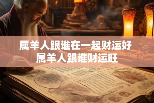 属羊人跟谁在一起财运好 属羊人跟谁财运旺 属羊人跟谁在一起财运好 属羊人跟谁财运旺
