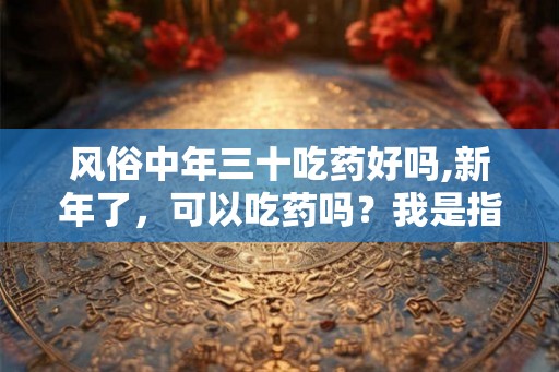 风俗中年三十吃药好吗,新年了，可以吃药吗？我是指正月