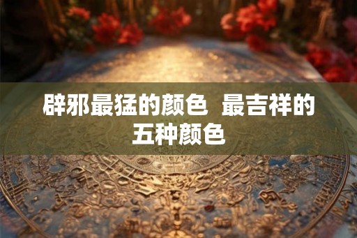 辟邪最猛的颜色  最吉祥的五种颜色