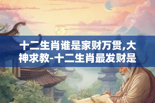 十二生肖谁是家财万贯,大神求教-十二生肖最发财是哪肖? 十二生肖谁是家财万贯,大神求教-十二生肖最发财是哪肖?
