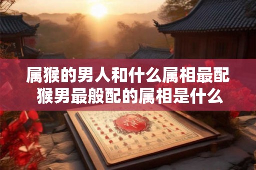 属猴的男人和什么属相最配 猴男最般配的属相是什么