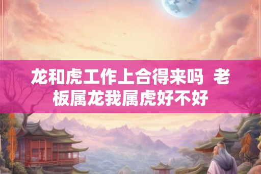 龙和虎工作上合得来吗  老板属龙我属虎好不好