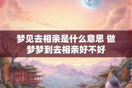 梦见去相亲是什么意思 做梦梦到去相亲好不好