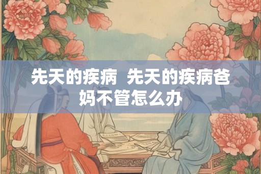 先天的疾病 先天的疾病爸妈不管怎么办 先天的疾病 先天的疾病爸妈不管怎么办
