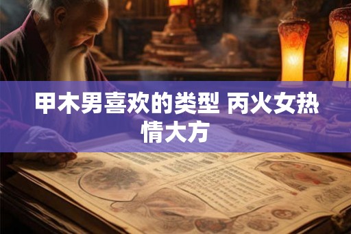 甲木男喜欢的类型 丙火女热情大方 甲木男喜欢的类型 丙火女热情大方