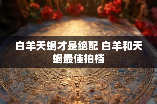 白羊天蝎才是绝配 白羊和天蝎最佳拍档