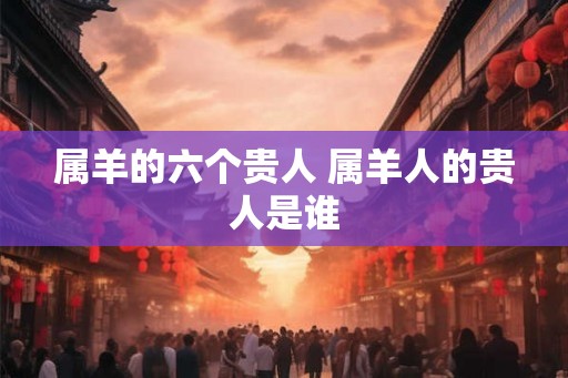 属羊的六个贵人 属羊人的贵人是谁 属羊的六个贵人 属羊人的贵人是谁