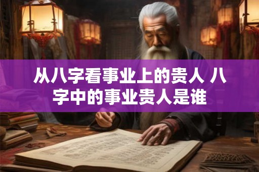 从八字看事业上的贵人 八字中的事业贵人是谁