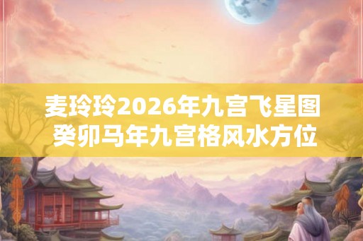 麦玲玲2026年九宫飞星图 癸卯马年九宫格风水方位图解