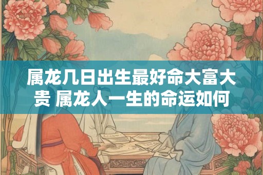 属龙几日出生最好命大富大贵 属龙人一生的命运如何
