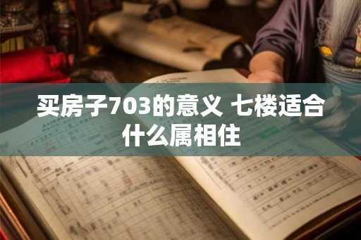 买房子703的意义 七楼适合什么属相住 买房子703的意义 七楼适合什么属相住