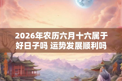 2026年农历六月十六属于好日子吗 运势发展顺利吗