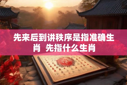 先来后到讲秩序是指准确生肖 先指什么生肖 先来后到讲秩序是指准确生肖 先指什么生肖