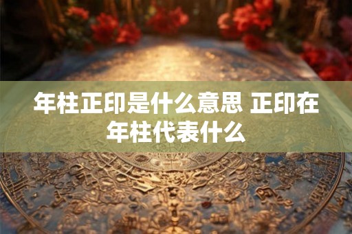 年柱正印是什么意思 正印在年柱代表什么 年柱正印是什么意思 正印在年柱代表什么