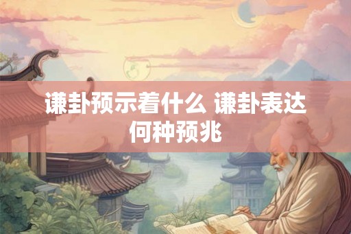 谦卦预示着什么 谦卦表达何种预兆 谦卦预示着什么 谦卦表达何种预兆