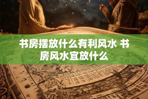 书房摆放什么有利风水 书房风水宜放什么