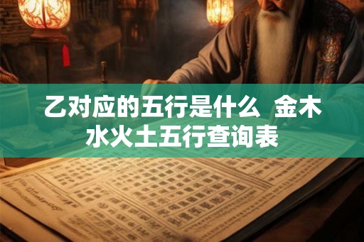乙对应的五行是什么 金木水火土五行查询表 乙对应的五行是什么 金木水火土五行查询表