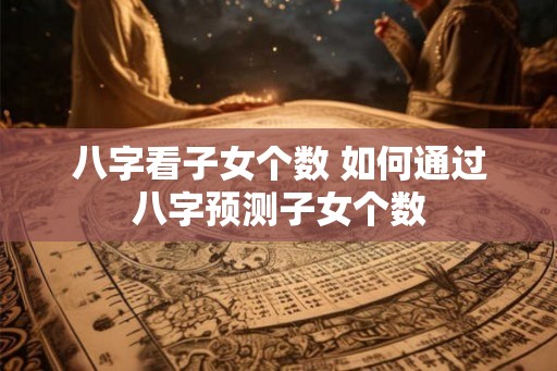 八字看子女个数 如何通过八字预测子女个数