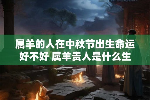 属羊的人在中秋节出生命运好不好 属羊贵人是什么生肖 属羊的人在中秋节出生命运好不好 属羊贵人是什么生肖