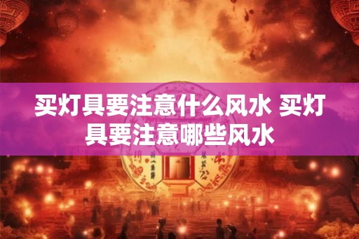 买灯具要注意什么风水 买灯具要注意哪些风水