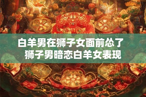 白羊男在狮子女面前怂了  狮子男暗恋白羊女表现